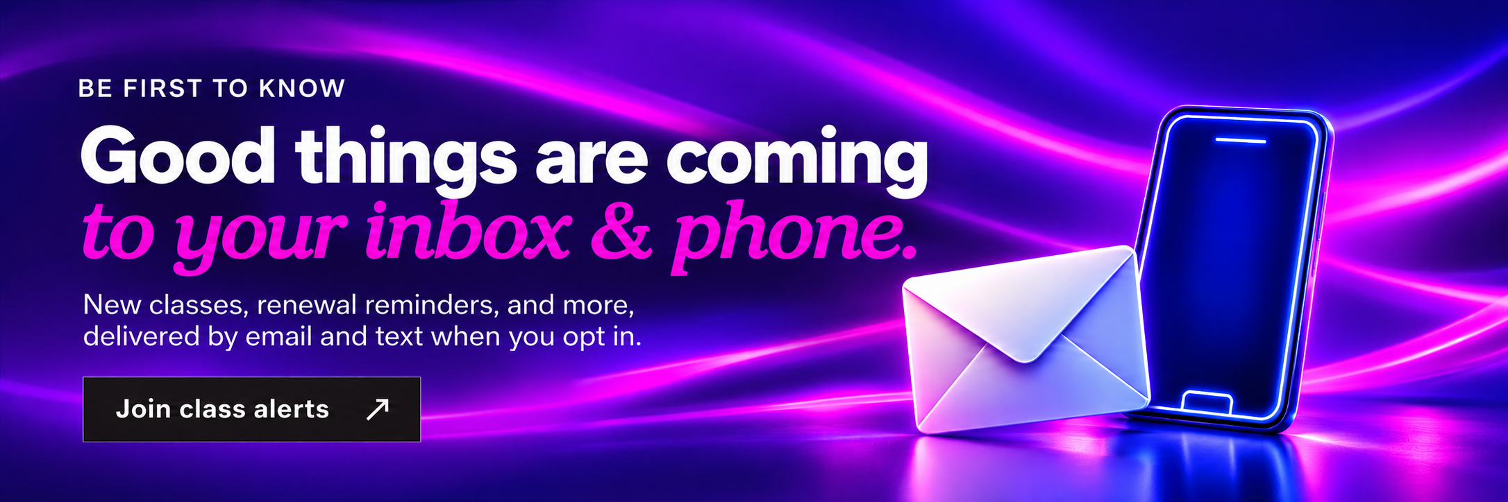 Be first to know. Good things are coming to your inbox and phone. New classes, renewal reminders, and more, delivered by email and text when you opt in. Join class alerts.
